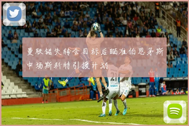 曼联错失转会目标后瞄准伯恩茅斯中场斯科特引援计划