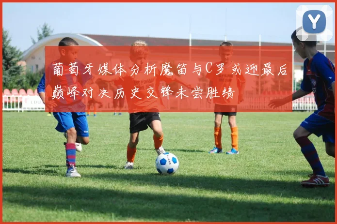 葡萄牙媒体分析魔笛与C罗或迎最后巅峰对决历史交锋未尝胜绩