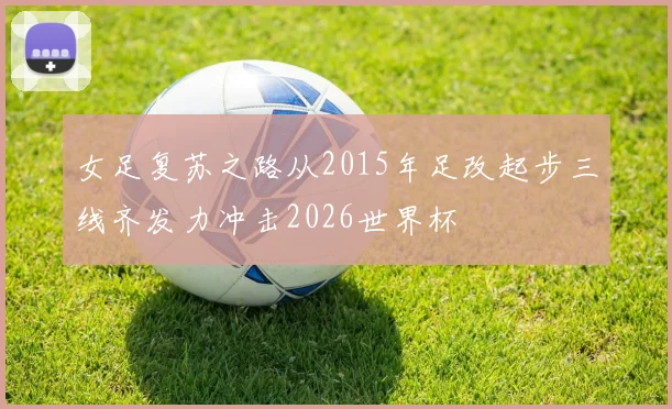 女足复苏之路从2015年足改起步三线齐发力冲击2026世界杯