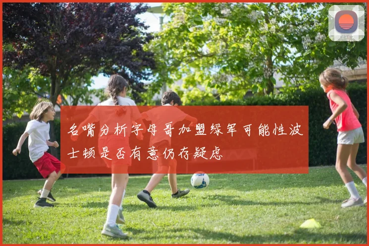 名嘴分析字母哥加盟绿军可能性波士顿是否有意仍存疑虑