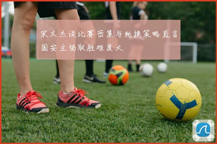 宋文杰谈比赛密集与轮换策略直言国安主场取胜难度大