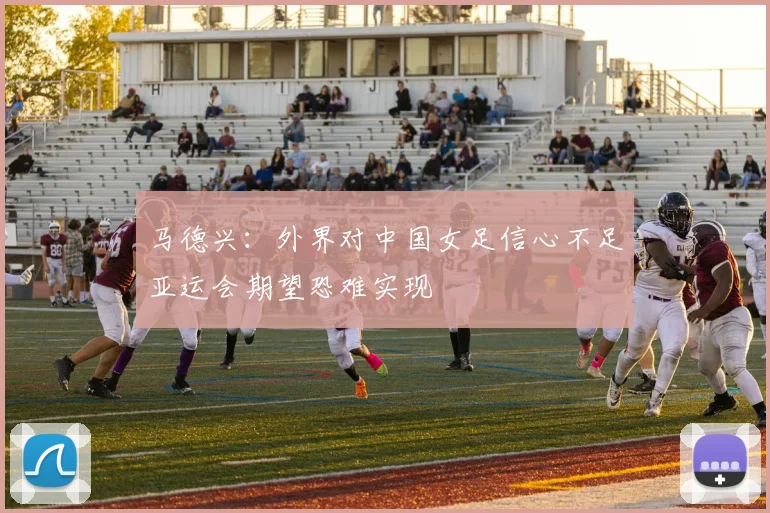 马德兴：外界对中国女足信心不足亚运会期望恐难实现