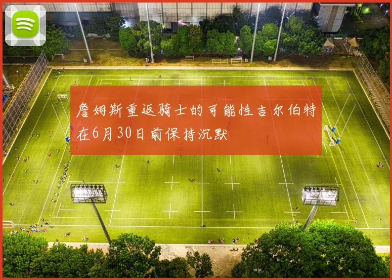 詹姆斯重返骑士的可能性吉尔伯特在6月30日前保持沉默