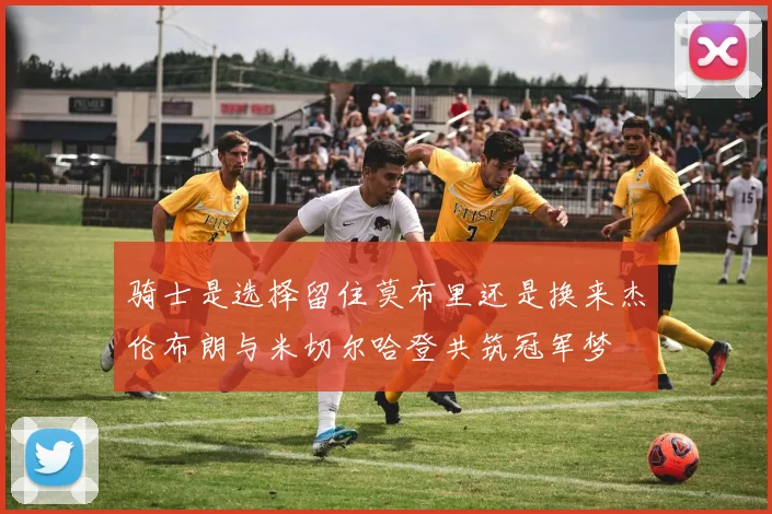 骑士是选择留住莫布里还是换来杰伦布朗与米切尔哈登共筑冠军梦