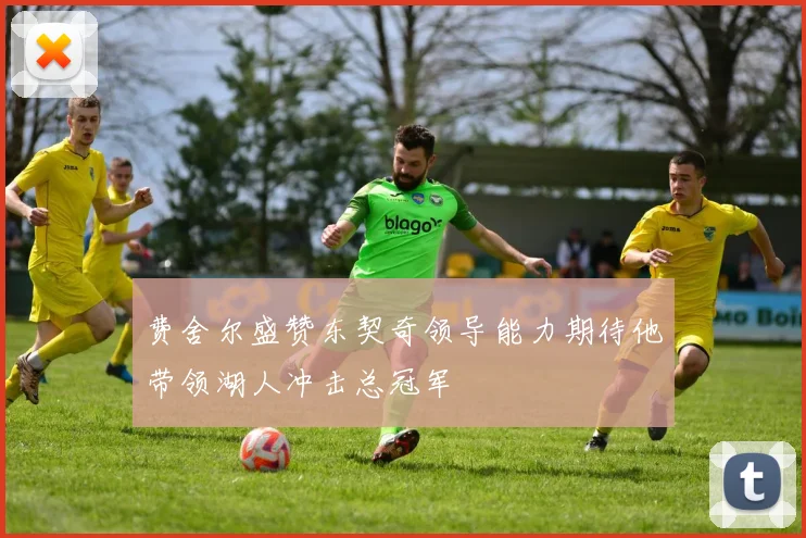 费舍尔盛赞东契奇领导能力期待他带领湖人冲击总冠军