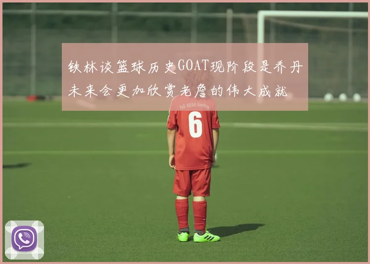 铁林谈篮球历史GOAT现阶段是乔丹未来会更加欣赏老詹的伟大成就