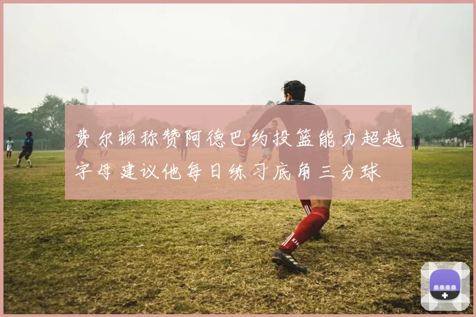 费尔顿称赞阿德巴约投篮能力超越字母建议他每日练习底角三分球