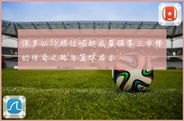 保罗以58顺位崛起成最强第三中锋的传奇之路与篮球启示