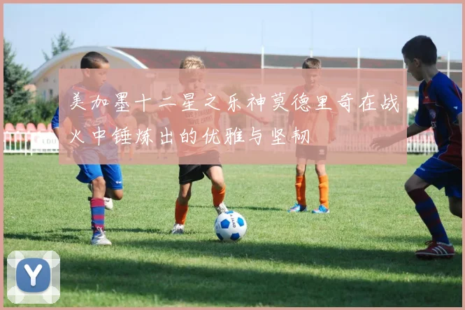 美加墨十二星之乐神莫德里奇在战火中锤炼出的优雅与坚韧