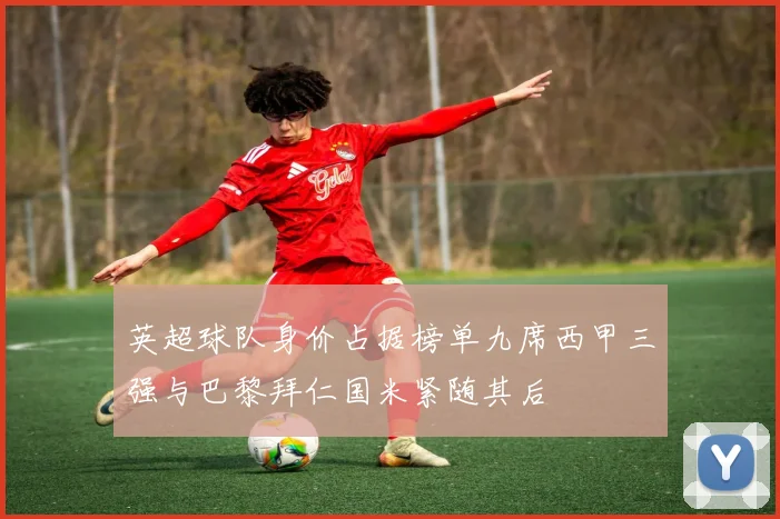 英超球队身价占据榜单九席西甲三强与巴黎拜仁国米紧随其后