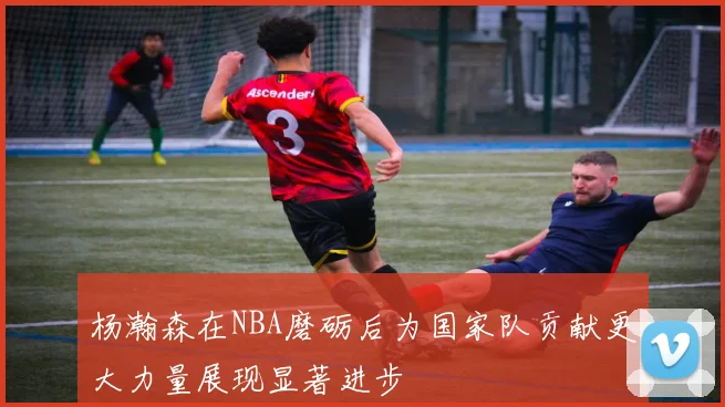 杨瀚森在NBA磨砺后为国家队贡献更大力量展现显著进步