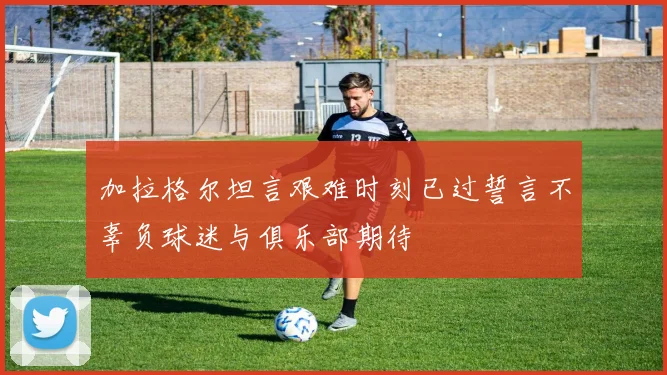 加拉格尔坦言艰难时刻已过誓言不辜负球迷与俱乐部期待