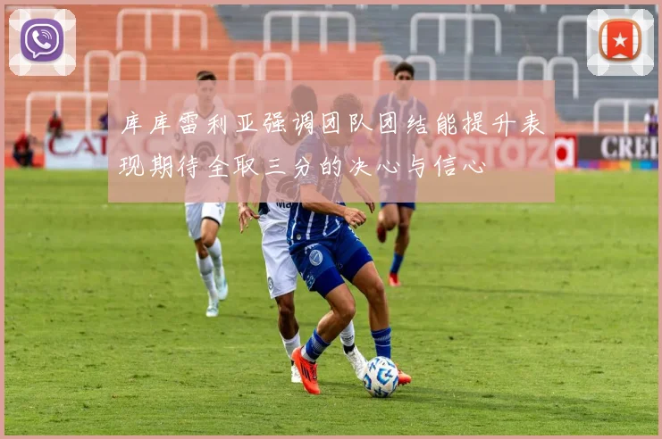 库库雷利亚强调团队团结能提升表现期待全取三分的决心与信心