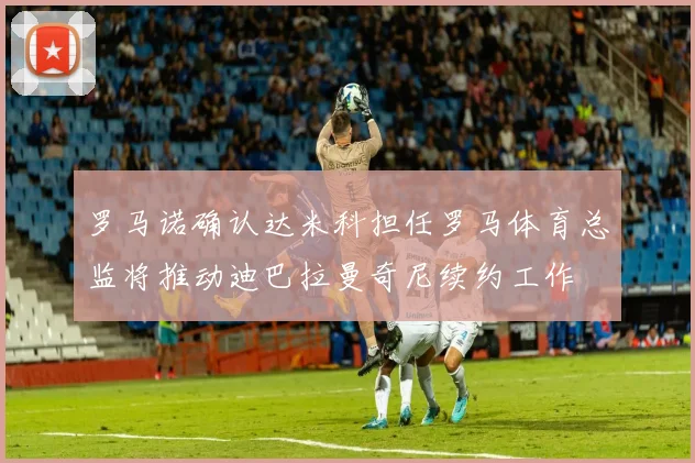 罗马诺确认达米科担任罗马体育总监将推动迪巴拉曼奇尼续约工作