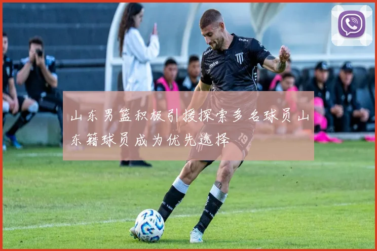 山东男篮积极引援探索多名球员山东籍球员成为优先选择