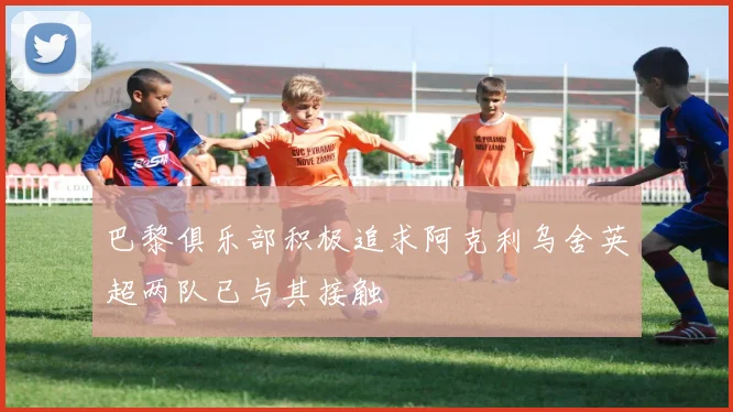 巴黎俱乐部积极追求阿克利乌舍英超两队已与其接触