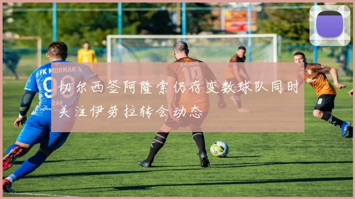切尔西签阿隆索仍存变数球队同时关注伊劳拉转会动态