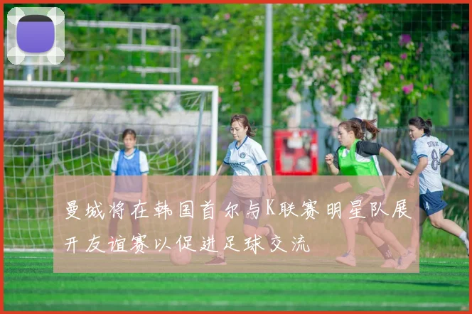 曼城将在韩国首尔与K联赛明星队展开友谊赛以促进足球交流